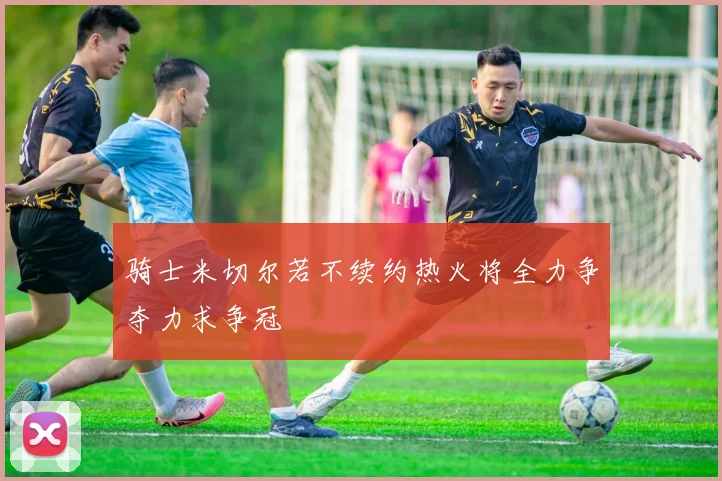 骑士米切尔若不续约热火将全力争夺力求争冠