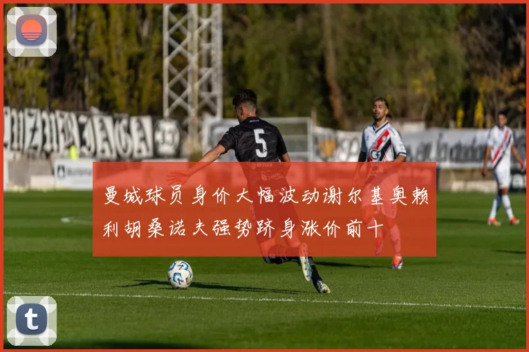 曼城球员身价大幅波动谢尔基奥赖利胡桑诺夫强势跻身涨价前十